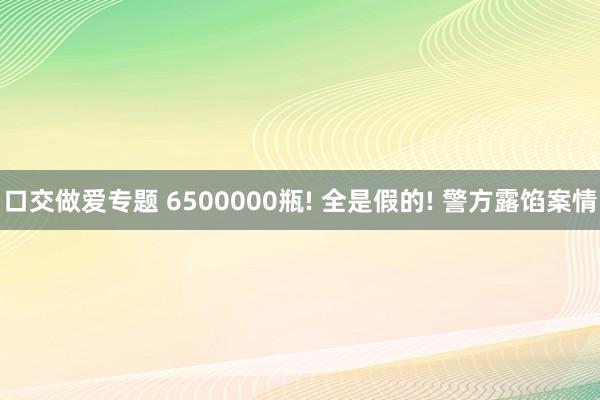 口交做爱专题 6500000瓶! 全是假的! 警方露馅案情