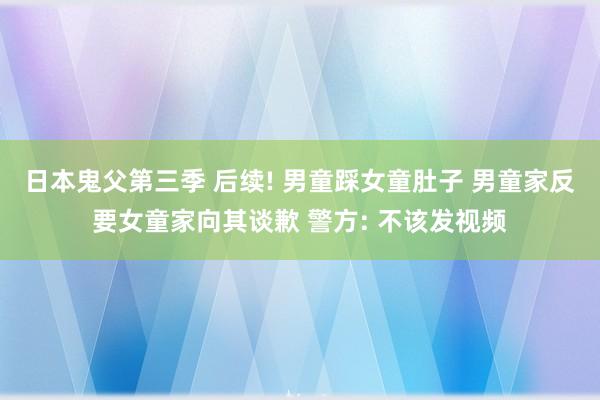 日本鬼父第三季 后续! 男童踩女童肚子 男童家反要女童家向其谈歉 警方: 不该发视频