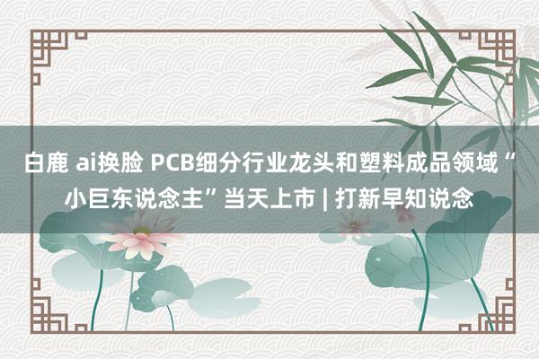 白鹿 ai换脸 PCB细分行业龙头和塑料成品领域“小巨东说念主”当天上市 | 打新早知说念