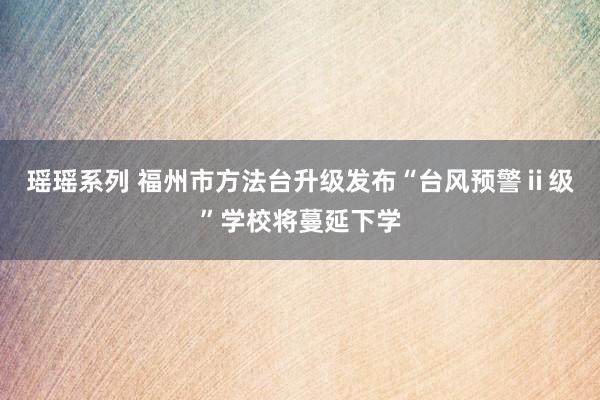 瑶瑶系列 福州市方法台升级发布“台风预警ⅱ级”学校将蔓延下学