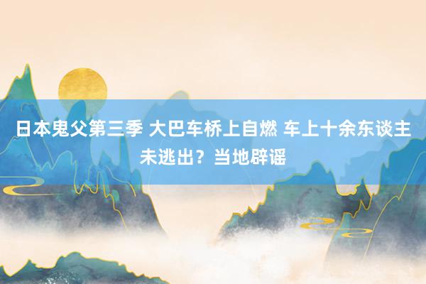 日本鬼父第三季 大巴车桥上自燃 车上十余东谈主未逃出？当地辟谣