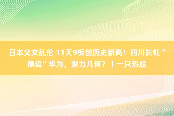 日本父女乱伦 11天9板创历史新高！四川长虹“擦边”华为，潜力几何？丨一只热股