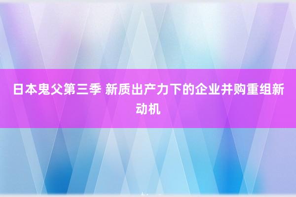 日本鬼父第三季 新质出产力下的企业并购重组新动机