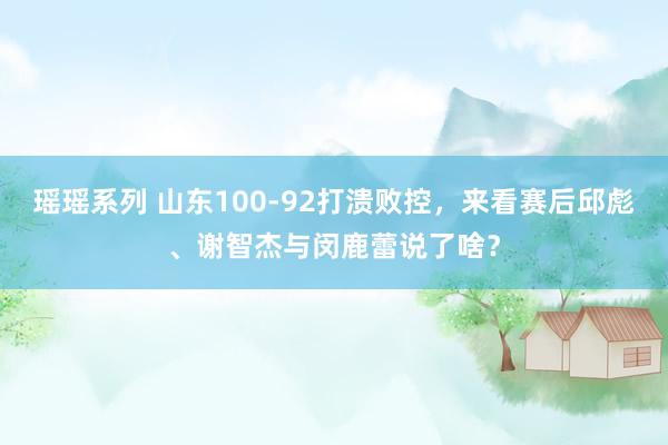 瑶瑶系列 山东100-92打溃败控，来看赛后邱彪、谢智杰与闵鹿蕾说了啥？