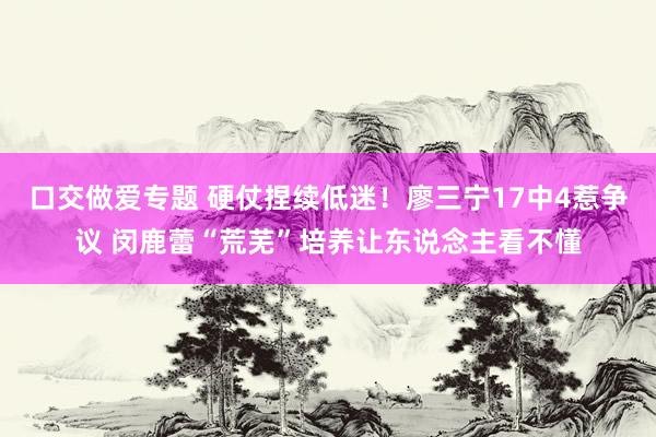 口交做爱专题 硬仗捏续低迷！廖三宁17中4惹争议 闵鹿蕾“荒芜”培养让东说念主看不懂