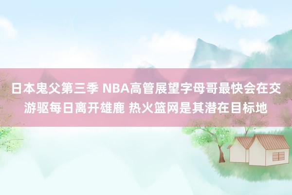 日本鬼父第三季 NBA高管展望字母哥最快会在交游驱每日离开雄鹿 热火篮网是其潜在目标地