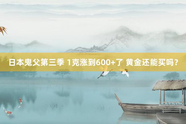 日本鬼父第三季 1克涨到600+了 黄金还能买吗？