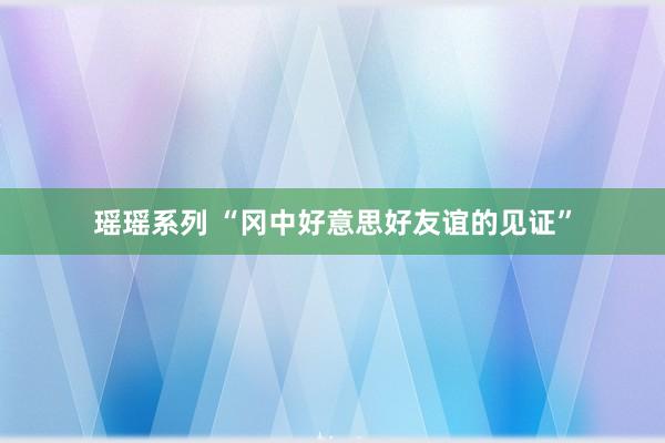 瑶瑶系列 “冈中好意思好友谊的见证”