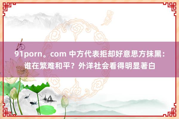 91porn。com 中方代表拒却好意思方抹黑：谁在繁难和平？外洋社会看得明显著白