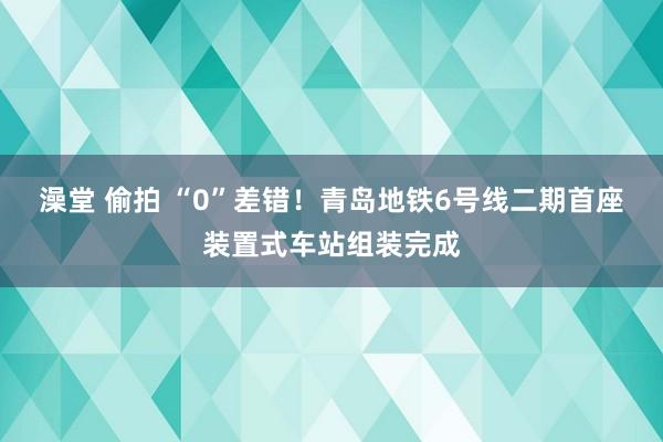 澡堂 偷拍 “0”差错！青岛地铁6号线二期首座装置式车站组装完成