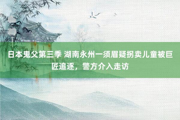 日本鬼父第三季 湖南永州一须眉疑拐卖儿童被巨匠追逐，警方介入走访