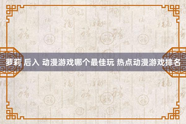 萝莉 后入 动漫游戏哪个最佳玩 热点动漫游戏排名