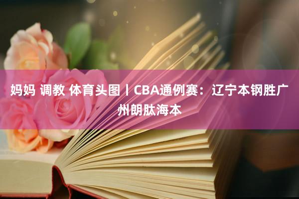 妈妈 调教 体育头图丨CBA通例赛：辽宁本钢胜广州朗肽海本