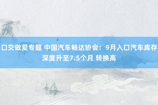 口交做爱专题 中国汽车畅达协会：9月入口汽车库存深度升至7.5个月 转换高