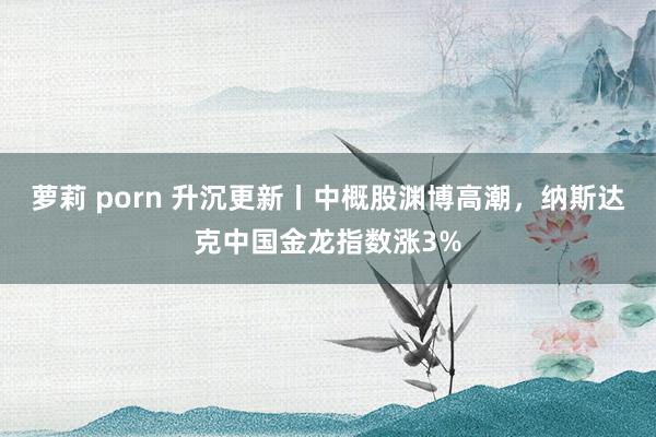 萝莉 porn 升沉更新丨中概股渊博高潮，纳斯达克中国金龙指数涨3%