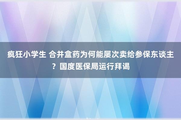 疯狂小学生 合并盒药为何能屡次卖给参保东谈主？国度医保局运行拜谒