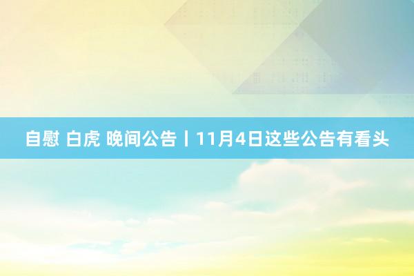 自慰 白虎 晚间公告丨11月4日这些公告有看头