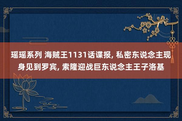 瑶瑶系列 海贼王1131话谍报， 私密东说念主现身见到罗宾， 索隆迎战巨东说念主王子洛基