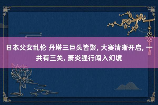 日本父女乱伦 丹塔三巨头皆聚， 大赛清晰开启， 一共有三关， 萧炎强行闯入幻境