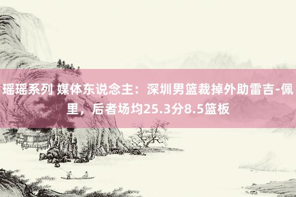 瑶瑶系列 媒体东说念主：深圳男篮裁掉外助雷吉-佩里，后者场均25.3分8.5篮板