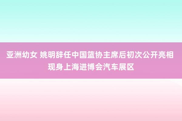 亚洲幼女 姚明辞任中国篮协主席后初次公开亮相 现身上海进博会汽车展区