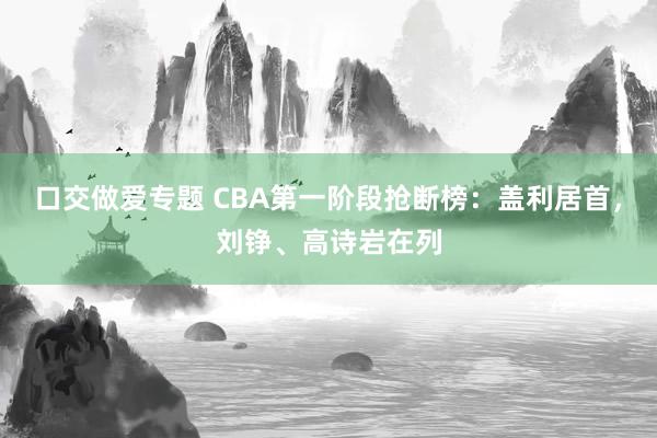 口交做爱专题 CBA第一阶段抢断榜：盖利居首，刘铮、高诗岩在列