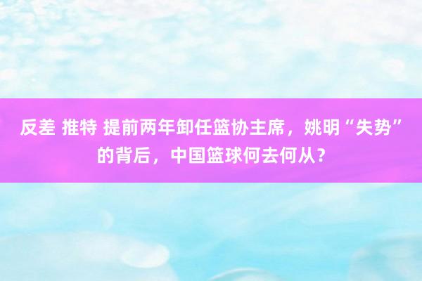 反差 推特 提前两年卸任篮协主席，姚明“失势”的背后，中国篮球何去何从？