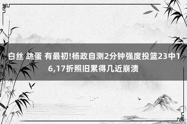 白丝 跳蛋 有最初!杨政自测2分钟强度投篮23中16，17折照旧累得几近崩溃