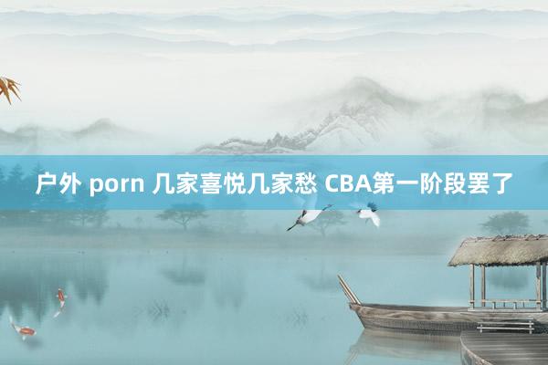 户外 porn 几家喜悦几家愁 CBA第一阶段罢了