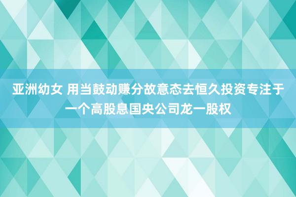 亚洲幼女 用当鼓动赚分故意态去恒久投资专注于一个高股息国央公司龙一股权