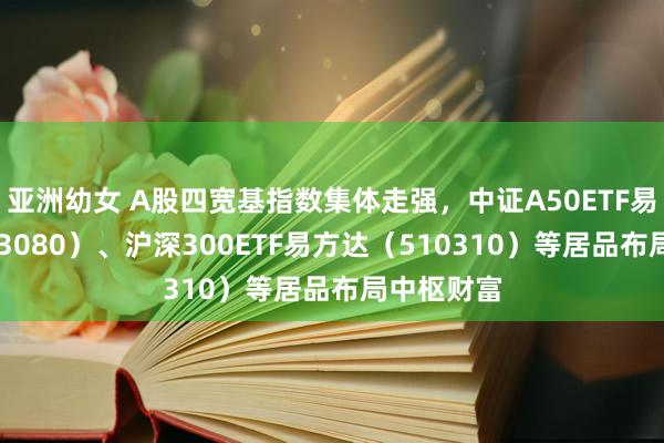 亚洲幼女 A股四宽基指数集体走强，中证A50ETF易方达（563080）、沪深300ETF易方达（510310）等居品布局中枢财富