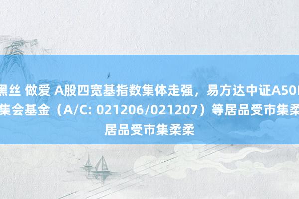 黑丝 做爱 A股四宽基指数集体走强，易方达中证A50ETF集会基金（A/C: 021206/021207）等居品受市集柔柔