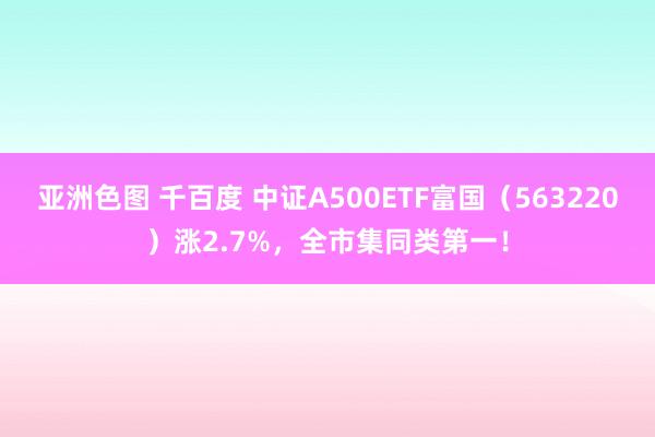 亚洲色图 千百度 中证A500ETF富国（563220）涨2.7%，全市集同类第一！