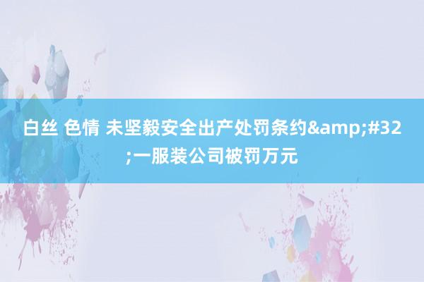 白丝 色情 未坚毅安全出产处罚条约&#32;一服装公司被罚万元