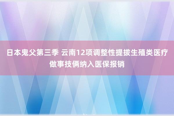 日本鬼父第三季 云南12项调整性提拔生殖类医疗做事技俩纳入医保报销