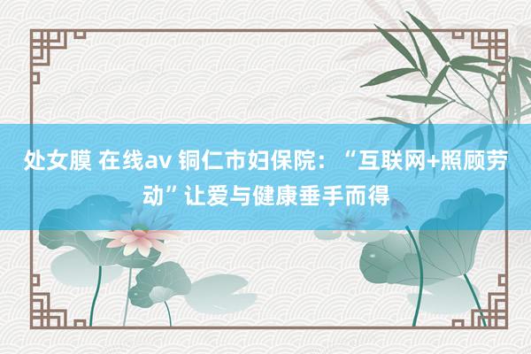 处女膜 在线av 铜仁市妇保院：“互联网+照顾劳动”让爱与健康垂手而得