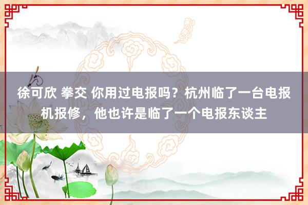 徐可欣 拳交 你用过电报吗？杭州临了一台电报机报修，他也许是临了一个电报东谈主