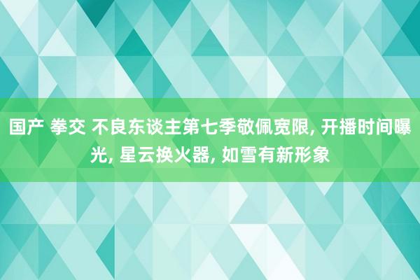 国产 拳交 不良东谈主第七季敬佩宽限， 开播时间曝光， 星云换火器， 如雪有新形象