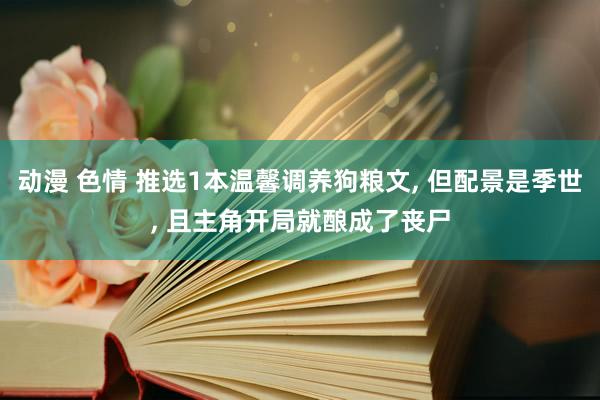 动漫 色情 推选1本温馨调养狗粮文， 但配景是季世， 且主角开局就酿成了丧尸