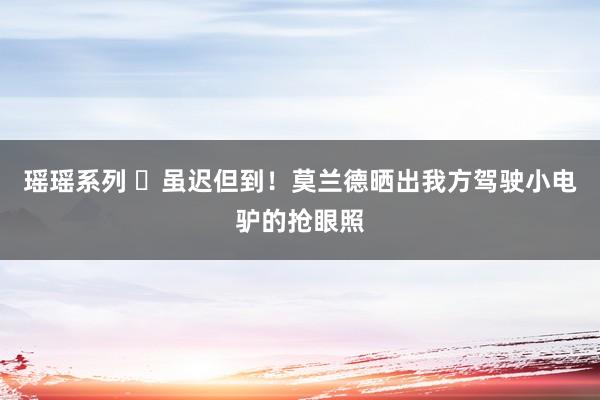 瑶瑶系列 ️虽迟但到！莫兰德晒出我方驾驶小电驴的抢眼照