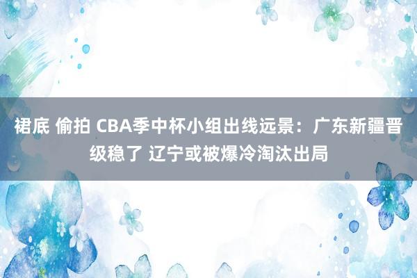 裙底 偷拍 CBA季中杯小组出线远景：广东新疆晋级稳了 辽宁或被爆冷淘汰出局