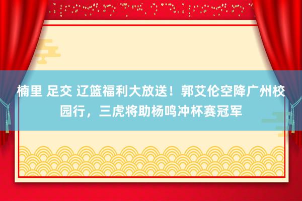 楠里 足交 辽篮福利大放送！郭艾伦空降广州校园行，三虎将助杨鸣冲杯赛冠军