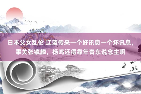 日本父女乱伦 辽篮传来一个好讯息一个坏讯息，事关张镇麟，杨鸣还得靠年青东说念主啊