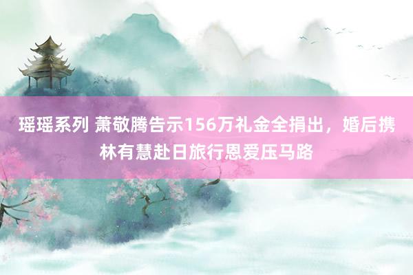 瑶瑶系列 萧敬腾告示156万礼金全捐出，婚后携林有慧赴日旅行