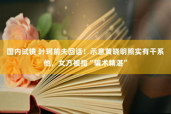 国内试镜 叶珂前夫回话！示意黄晓明照实有干系他，女方被指“骗