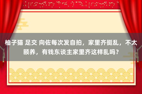 柚子猫 足交 向佐每次发自拍，家里齐挺乱，不太颐养，有钱东谈