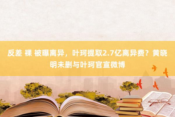 反差 裸 被曝离异，叶珂提取2.7亿离异费？黄晓明未删与叶珂