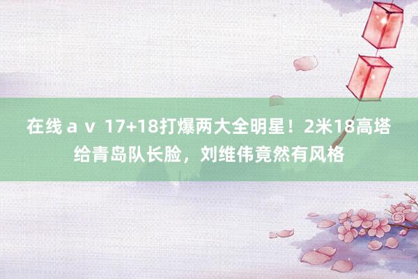 在线ａｖ 17+18打爆两大全明星！2米18高塔给青岛队长脸，刘维伟竟然有风格