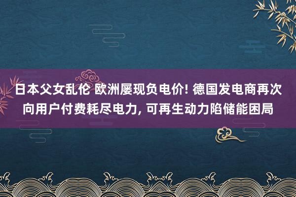 日本父女乱伦 欧洲屡现负电价! 德国发电商再次向用户付费耗尽电力， 可再生动力陷储能困局