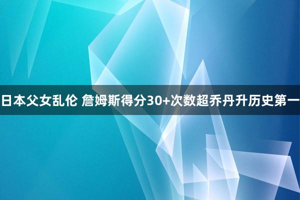 日本父女乱伦 詹姆斯得分30+次数超乔丹升历史第一